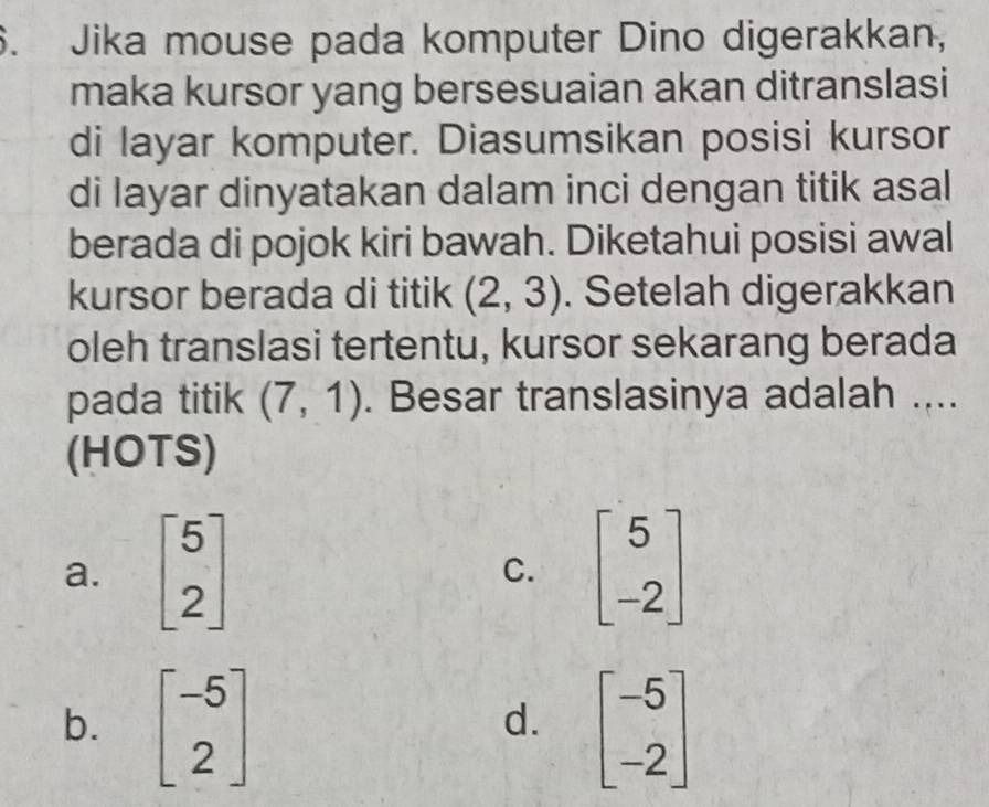 Jika mouse pada komputer Dino digerakkan,
maka kursor yang bersesuaian akan ditranslasi
di layar komputer. Diasumsikan posisi kursor
di layar dinyatakan dalam inci dengan titik asal
berada di pojok kiri bawah. Diketahui posisi awal
kursor berada di titik (2,3). Setelah digerakkan
oleh translasi tertentu, kursor sekarang berada
pada titik (7,1). Besar translasinya adalah ....
(HOTS)
a. beginbmatrix 5 2endbmatrix C. beginbmatrix 5 -2endbmatrix
b. beginbmatrix -5 2endbmatrix beginbmatrix -5 -2endbmatrix
d.