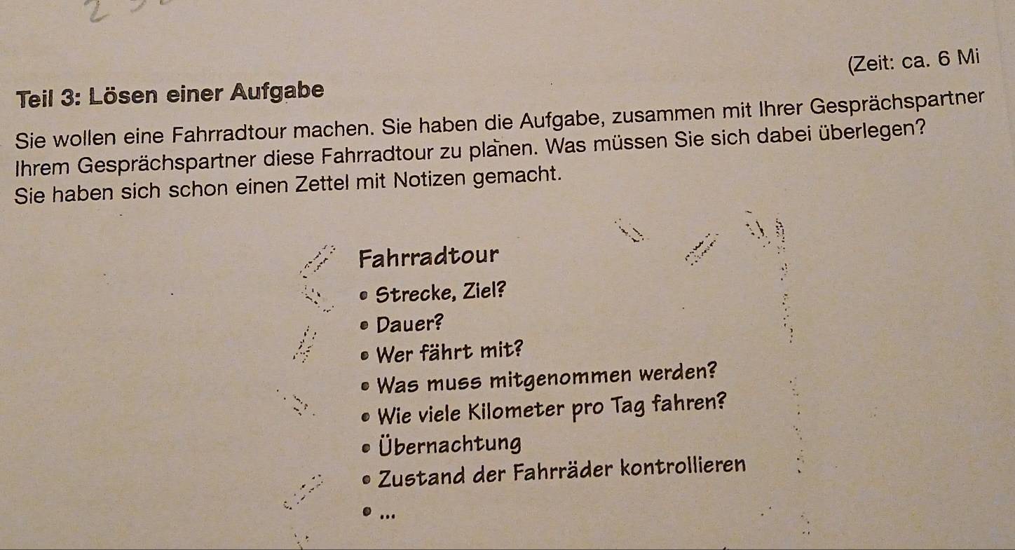 (Zeit: ca. 6 Mi 
Teil 3: Lösen einer Aufgabe 
Sie wollen eine Fahrradtour machen. Sie haben die Aufgabe, zusammen mit Ihrer Gesprächspartner 
Ihrem Gesprächspartner diese Fahrradtour zu planen. Was müssen Sie sich dabei überlegen? 
Sie haben sich schon einen Zettel mit Notizen gemacht. 
Fahrradtour 
Strecke, Ziel? 
Dauer? 
Wer fährt mit? 
Was muss mitgenommen werden? 
Wie viele Kilometer pro Tag fahren? 
Übernachtung 
Zustand der Fahrräder kontrollieren 
…