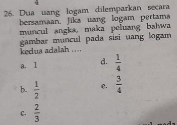 4
26. Dua uang logam dilemparkan secara
bersamaan. Jika uang logam pertama
muncul angka, maka peluang bahwa
gambar muncul pada sisi uang logam
kedua adalah ....
d.
a. 1  1/4 
b.  1/2 
e.  3/4 
C.  2/3 