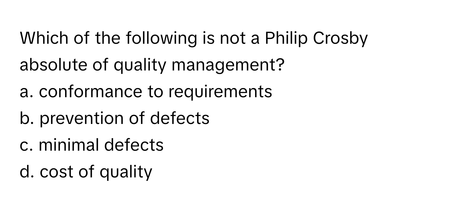 Which of the following is not a Philip Crosby absolute of quality management?

a. conformance to requirements
b. prevention of defects
c. minimal defects
d. cost of quality