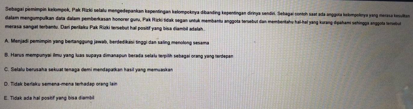 Sebagai pemimpin kelompok, Pak Rizki selalu mengedepankan kepentingan kelompoknya dibanding kepentingan dirinya sendiri. Sebagai contoh saat ada anggota kelompoknya yang merasa kesulitan
dalam mengumpulkan data dalam pemberkasan honorer guru, Pak Rizki tidak segan untuk membantu anggota tersebut dan memberitahu hal-hal yang kurang dipahami sehingga anggota tersebut
merasa sangat terbantu. Dari perilaku Pak Rizki tersebut hal positif yang bisa diambil adalah..
A. Menjadi pemimpin yang bertanggung jawab, berdedikasi tinggi dan saling menolong sesama
B. Harus mempunyai ilmu yang luas supaya dimanapun berada selalu terpilih sebagai orang yang terdepan
C. Selalu berusaha sekuat tenaga demi mendapatkan hasil yang memuaskan
D. Tidak berlaku semena-mena terhadap orang lain
E. Tidak ada hal positif yang bisa diambil