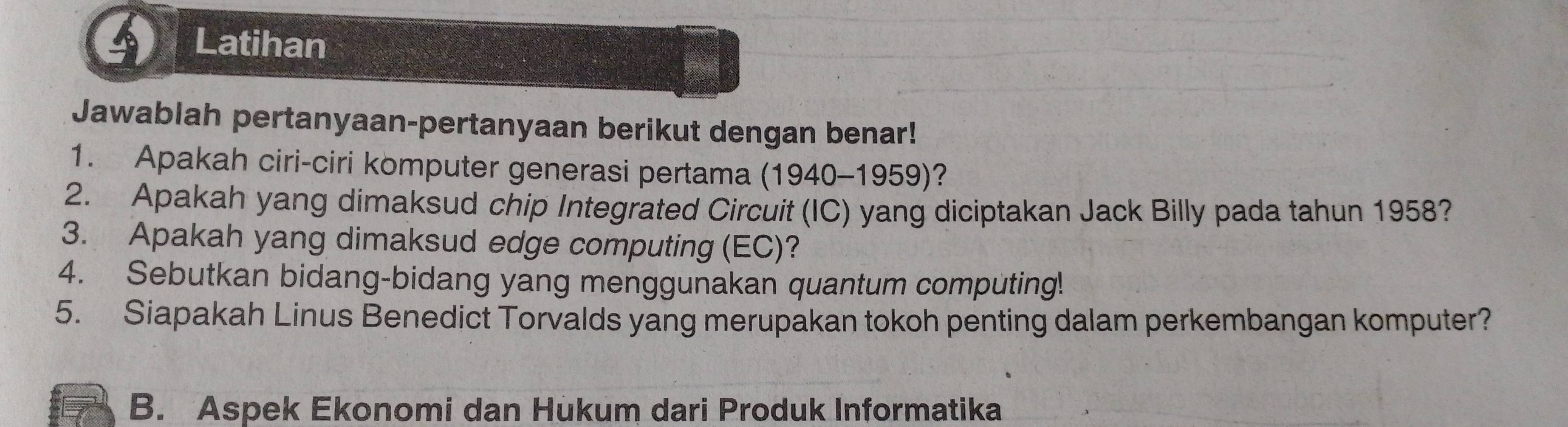 Latihan 
Jawablah pertanyaan-pertanyaan berikut dengan benar! 
1. Apakah ciri-ciri komputer generasi pertama (1940-1959)? 
2. Apakah yang dimaksud chip Integrated Circuit (IC) yang diciptakan Jack Billy pada tahun 1958? 
3. Apakah yang dimaksud edge computing (EC)? 
4. Sebutkan bidang-bidang yang menggunakan quantum computing! 
5. Siapakah Linus Benedict Torvalds yang merupakan tokoh penting dalam perkembangan komputer? 
B. Aspek Ekonomi dan Hukum dari Produk Informatika