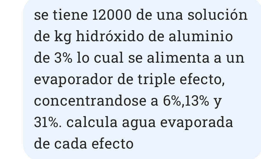 se tiene 12000 de una solución 
de kg hidróxido de aluminio 
de 3% lo cual se alimenta a un 
evaporador de triple efecto, 
concentrandose a 6%, 13% y
31%. calcula agua evaporada 
de cada efecto