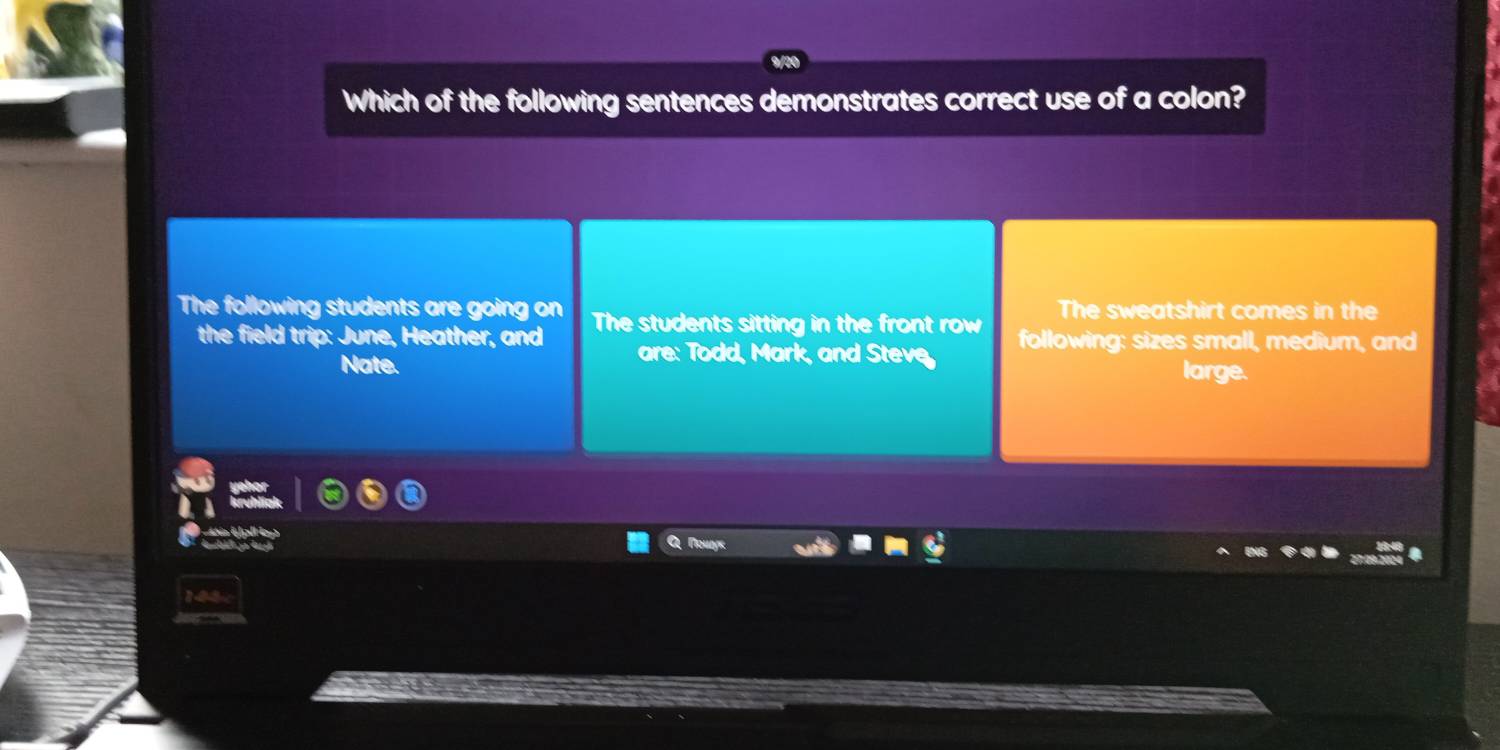 Which of the following sentences demonstrates correct use of a colon?
The sweatshirt comes in the
The following students are going on The students sitting in the front row following: sizes small, medium, and
the field trip: June, Heather, and are: Todd, Mark, and Steve
Nate. large.
et e