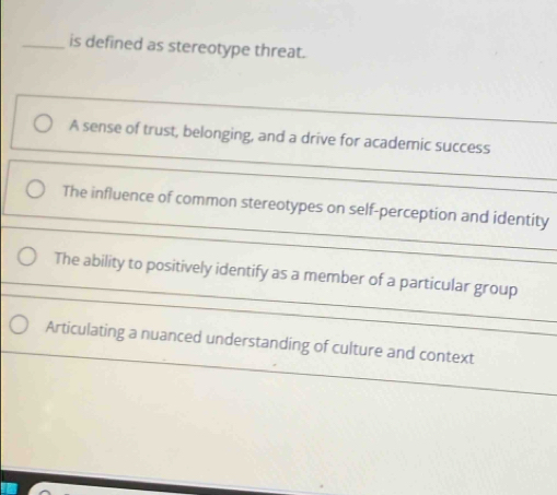 is defined as stereotype threat.
A sense of trust, belonging, and a drive for academic success
The influence of common stereotypes on self-perception and identity
The ability to positively identify as a member of a particular group
Articulating a nuanced understanding of culture and context