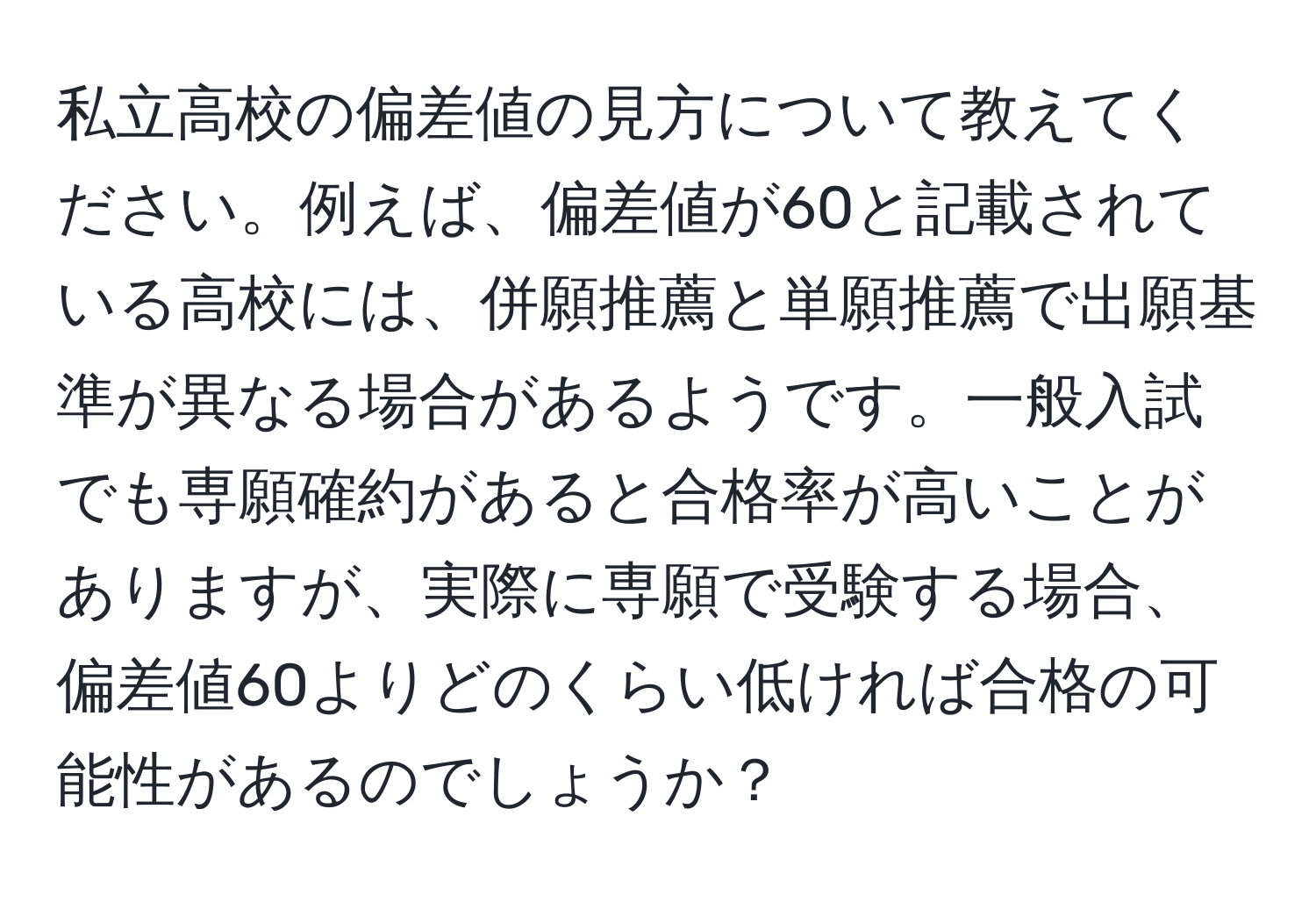 私立高校の偏差値の見方について教えてください。例えば、偏差値が60と記載されている高校には、併願推薦と単願推薦で出願基準が異なる場合があるようです。一般入試でも専願確約があると合格率が高いことがありますが、実際に専願で受験する場合、偏差値60よりどのくらい低ければ合格の可能性があるのでしょうか？