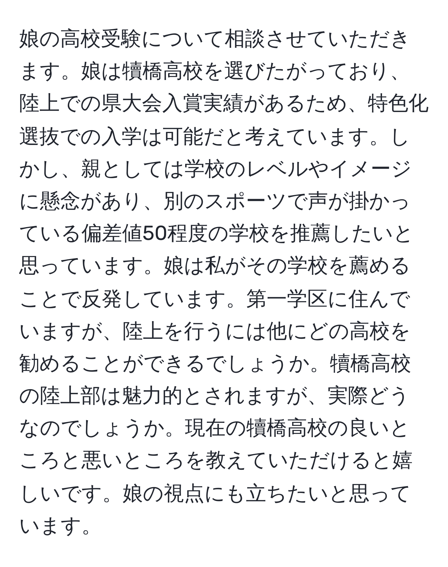 娘の高校受験について相談させていただきます。娘は犢橋高校を選びたがっており、陸上での県大会入賞実績があるため、特色化選抜での入学は可能だと考えています。しかし、親としては学校のレベルやイメージに懸念があり、別のスポーツで声が掛かっている偏差値50程度の学校を推薦したいと思っています。娘は私がその学校を薦めることで反発しています。第一学区に住んでいますが、陸上を行うには他にどの高校を勧めることができるでしょうか。犢橋高校の陸上部は魅力的とされますが、実際どうなのでしょうか。現在の犢橋高校の良いところと悪いところを教えていただけると嬉しいです。娘の視点にも立ちたいと思っています。