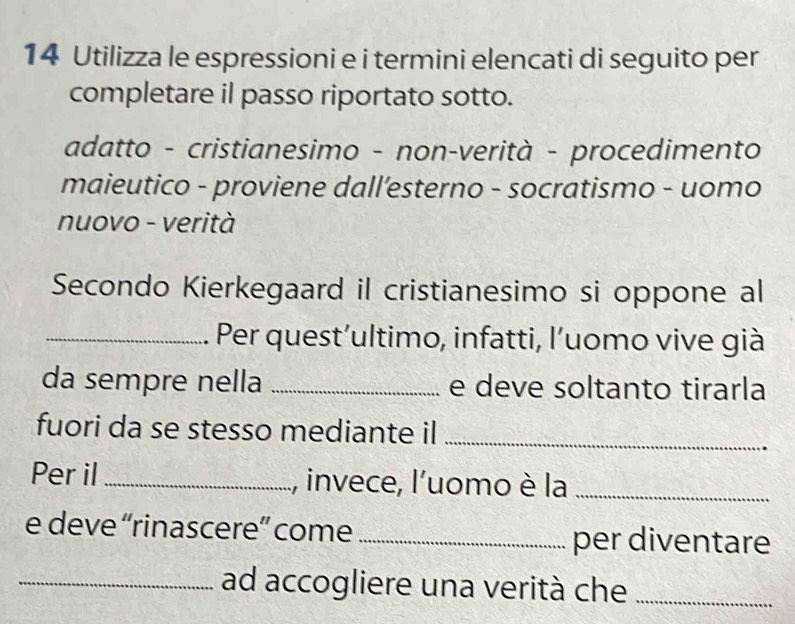 Utilizza le espressioni e i termini elencati di seguito per 
completare il passo riportato sotto. 
adatto - cristianesimo - non-verità - procedimento 
maieutico - proviene dall’esterno - socratismo - uomo 
nuovo - verità 
Secondo Kierkegaard il cristianesimo si oppone al 
_Per quest’ultimo, infatti, l’uomo vive già 
da sempre nella _e deve soltanto tirarla 
fuori da se stesso mediante il_ 
Per il_ , invece, l'uomo è la_ 
e deve “rinascere” come _per diventare 
_ad accogliere una verità che_