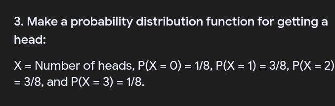 Make a probability distribution function for getting a 
head:
X= Number of heads, P(X=0)=1/8, P(X=1)=3/8, P(X=2)
=3/8 , and P(X=3)=1/8.