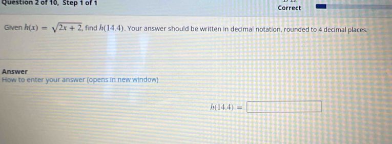 of 10, Step 1 of 1 Correct 
Given h(x)=sqrt(2x+2) , find h(14.4). Your answer should be written in decimal notation, rounded to 4 decimal places. 
Answer 
How to enter your answer (opens in new window)
h(14,4)=□