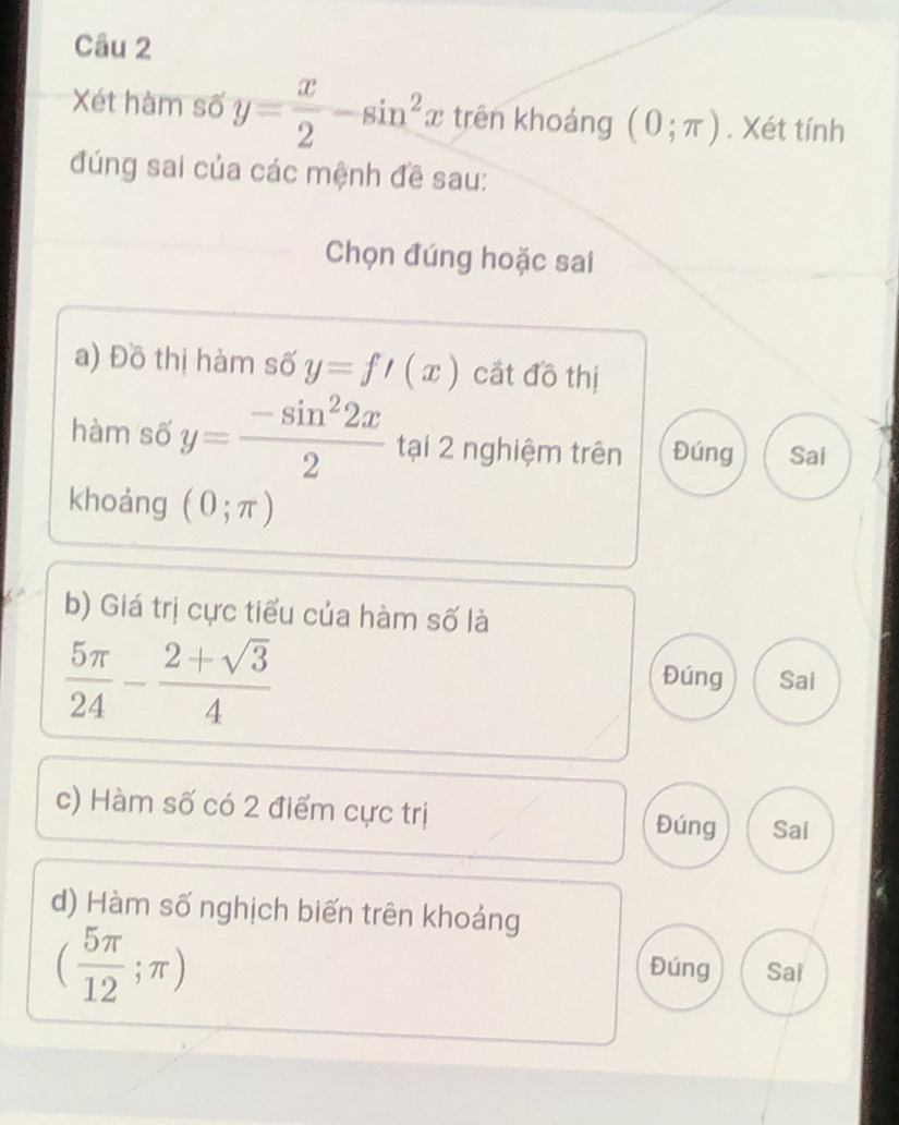 Xét hàm số y= x/2 -sin^2x trên khoáng (0;π ). Xét tính
đúng sai của các mệnh đề sau:
Chọn đúng hoặc sai
a) Đồ thị hàm số y=f'(x) cất đồ thị
hàm số y= (-sin^22x)/2  tại 2 nghiệm trên Đúng Sai
khoảng (0;π )
b) Giá trị cực tiểu của hàm số là
 5π /24 - (2+sqrt(3))/4 
Đúng Sai
c) Hàm số có 2 điểm cực trị Đúng Sai
d) Hàm số nghịch biến trên khoảng
( 5π /12 ;π )
Đúng Sai