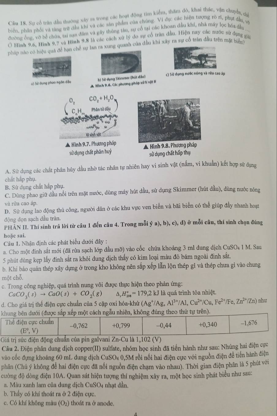 Sự cổ trận đầu thường xây ra trong các hoạt động tìm kiểm, thăm đò, khai thác, vận chuyển, chế
biển, phân phối và tàng trữ dầu khí và các sân phẩm của chúng. Ví dụ: các hiện tượng rò rI, phụt đầu, võ
đường ống, vỡ bể chứa, tai nạn đầm và gây thùng tàu, sự cổ tại các khoan dầu khí, nhà máy lọc hóa dầu ....
Ở Hình 9.6, Hình 9,7 và Hình 9,8 là các cách xử lý do sự cố tràn đầu. Hiện nay các nước sử dụng giải
pháp nào có hiệu quả để hạn chế sự lan ra xung quanh của đầu khi xảy ra sự cố tràn đầu trên mặt biển?
a) Sử dụng phao ngăn dầu b) Sử dụng Skimmer (hút dầu) c) Sử dụng nước nóng và rữa cao áp
A Hình 9.6, Các phương pháp xử lí vật lí
O_2 CO_2+H_2O
C₆H, Phân tử dầu
Vị sinh vật
- Hình 9.7. Phương pháp ▲ Hình 9.8. Ph
sử dụng chất phân huỷ
sử dụng chất hấp thụ
A. Sử dụng các chất phân hủy dầu nhờ tác nhân tự nhiên hay vi sinh vật (nấm, vi khuẩn) kết hợp sử dụng
chất hấp phụ.
B. Sử dụng chất hấp phụ.
C. Dùng phao giữ dầu nổi trên mặt nước, dùng máy hút dầu, sử dụng Skimmer (hút dầu), dùng nước nóng
và rửa cao áp.
D. Sử dụng lao động thủ công, người dân ở các khu vực ven biển và bãi biển có thể giúp đầy nhanh hoạt
động dọn sạch dầu tràn.
PHAN II. Thí sinh trả lời từ câu 1 đến câu 4. Trong mỗi ý a), b), c), d) ở mỗi câu, thí sinh chọn đúng
hoặc sai.
Câầu 1. Nhận định các phát biểu dưới đây :
a. Cho một đinh sắt mới (đã rửa sạch lớp đầu mỡ) vào cốc chứa khoảng 3 ml dung dịch CuSO₄ 1 M. Sau
5 phút dùng kẹp lấy đinh sắt ra khỏi dung dịch thấy có kim loại màu đỏ bám ngoài đinh sắt.
b. Khi bảo quản thép xây dựng ở trong kho không nên sắp xếp lẫn lộn thép gỉ và thép chưa gi vào chung
một chỗ.
c. Trong công nghiệp, quá trình nung vôi được thực hiện theo phản ứng:
CaCO_3(s)to CaO(s)+CO_2(g) D H_(298)°=179,2kJ là quá trình tỏa nhiệt.
d. Cho giá trị thế điện cực chuẩn của 5 cặp oxi hóa-khử (Ag^+/Ag,Al^(3+)/Al,Cu^(2+)/Cu,Fe^(2+)/Fe,Zn^(2+)/Zn) như
Giá trị sức điện động chuẩn của pin galvani Zn-Cu là 1,102 (V)
Câu 2. Điện phân dung dịch copper(II) sulfate, nhóm học sinh đã tiến hành như sau: Nhúng hai điện cực
vào cốc đựng khoảng 60 mL dung dịch CuSO4 6 0,5M rồi nối hai điện cực với nguồn điện đề tiến hành điện
phân (Chú ý không để hai điện cực đã nối nguồn điện chạm vào nhau). Thời gian điện phân là 5 phút với
cường độ dòng điện 10A. Quan sát hiện tượng thí nghiệm xảy ra, một học sinh phát biểu như sau:
a. Màu xanh lam của dung dịch CuSC 94 nhạt dần.
b. Thấy có khí thoát ra ở 2 điện cực.
c. Có khí không màu (O_2) thoát ra ở anode.