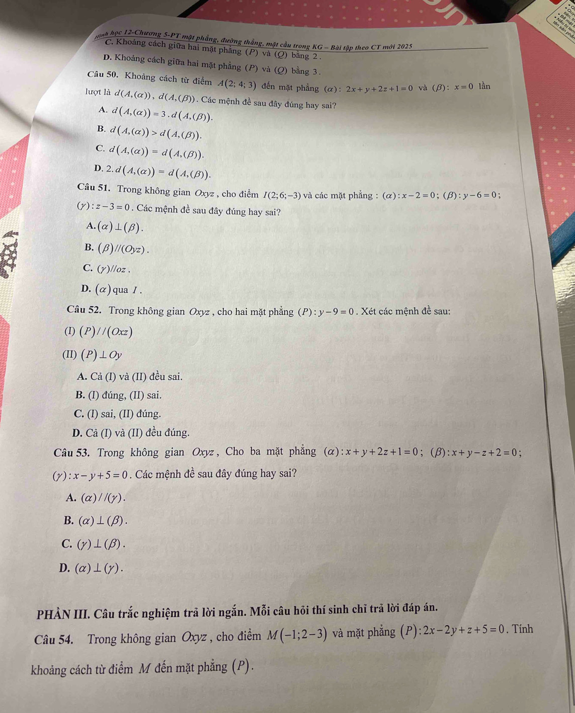 mnh học 12-Chương 5-PT mặt phẳng, đường thẳng, mặt cầu trong KG - Bài tập theo CT mới 2025
C. Khoảng cách giữa hai mặt phẳng (P) và (Q) bằng 2 .
D. Khoảng cách giữa hai mặt phẳng (P) và (Q) bằng 3.
Câu 50. Khoảng cách từ điểm A(2;4;3) đến mặt phẳng c x): 2x+y+2z+1=0 và (beta ):x=0 lần
lượt là d(A,(alpha )),d(A,(beta )). Các mệnh đề sau đây đúng hay sai?
A. d(A,(alpha ))=3.d(A,(beta )).
B. d(A,(alpha ))>d(A,(beta )).
C. d(A,(alpha ))=d(A,(beta )).
D. 2.d(A,(alpha ))=d(A,(beta )).
Câu 51. Trong không gian Oxyz , cho điểm I(2;6;-3) và các mặt phẳng : (alpha ):x-2=0;(beta ):y-6=0
(v) :z-3=0.  Các mệnh đề sau đây đúng hay sai?
A. (alpha )⊥ (beta ).
B. (beta )//(Oyz).
C. (gamma )//oz.
D. (alpha ) qua / .
Câu 52. Trong không gian Oxyz , cho hai mặt phẳng (P):y-9=0. Xét các mệnh đề sau:
(I) (P)//(Oxz)
(II) (P)⊥ Oy
A. Ca(I) và (II) đều sai.
B. (I) đúng, (II) sai.
C. (I) sai, (II) đúng.
D. Cả (I) và (II) đều đúng.
Câu 53. Trong không gian Oxyz , Cho ba mặt phẳng (α) x+y+2z+1=0 ;(beta ):x+y-z+2=0
(gamma ) :x-y+5=0. Các mệnh đề sau đây đúng hay sai?
A. (alpha )//(gamma ).
B. (alpha )⊥ (beta ).
C. (gamma )⊥ (beta ).
D. (alpha )⊥ (gamma ).
PHẢN III. Câu trắc nghiệm trả lời ngắn. Mỗi câu hỏi thí sinh chỉ trả lời đáp án.
Câu 54. Trong không gian Oxyz , cho điểm M(-1;2-3) và mặt phẳng (P):2x-2y+z+5=0. Tính
khoảng cách từ điểm M đến mặt phẳng (P).