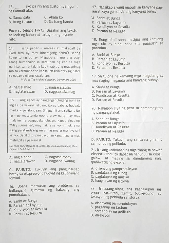 ako pa rin ang gusto niya ngunit 17. Nagsikap siyang mabuti sa kanyang pag-
nagkamali ako. aaral kaya gumanda ang kanyang buhay.
A. Samantala C. Akala ko A. Sanhi at Bunga
B. Kung tutuusin D. Sa isang banda B. Paraan at Layunin
C. Kondisyon at Resulta
Para sa bilang 14-15: Basahin ang teksto D. Paraan at Resulta
sa loob ng kahon at tukuyin ang layunin
nito. 18. Kung hindi sana matigas ang kanilang
mga ulo ay hindi sana sila paaalisin sa
14.  Isang pader - mataas at makapal! Sa paaralan.
likod nito ay may itinatagong samu't saring A. Sanhi at Bunga
kuwento ng buhay. Mapapansin mo ang pag- B. Paraan at Layunin
asang bumabalot sa katauhan ng ilan sa mga C. Kondisyon at Resulta
naririto, samantalang kabit-kabit ang maaaninag D. Paraan at Resulta
mo sa karamihan sa kanila. Naghihintay ng hatol
sa nagawa nilang kasalanan. 19. Sa tulong ng kanyang mga magulang ay
Mula sa The Makati Colegian, Disyembre 2001 mas naging maganda ang kanyang buhay.
A. naglalahad C. nagsasalaysay A. Sanhi at Bunga
B. naglalarawan D. nagpapaliwanag B. Paraan at Layunin
C. Kondisyon at Resulta
15. Ang signos ay nangangahulugang signs sa D. Paraan at Resulta
Ingles. Sa wikang Filipino, ito ay babala, hudyat,
marka, o palatandaan. Ginagamit ang salitang ito 20. Nakaipon siya ng pera sa pamamagitan
ng mga matatanda noong araw nang may mas ng pangangalakal.
malalim na pagpapakahulugan. Kapag sinabing A. Sanhi at Bunga B. Paraan at Layunin
"May signos ka", may nakita sa iyong mukha na C. Kondisyon at Resulta
isang palatandaang may masamang mangyayari D. Paraan at Resulta
sa iyo. Dahil dito, pinapayuhan kang maging mas
mahigpit sa pag-iingat. D. PANUTO: Tukuyin ang salita na ginamit
Sipi mula Komentaryong sa Signos: Banta ng Nagbabagong Klima, sa mundo ng pelikula.
Filipino 8, SLK 4, pp. 3-5 21. Ito ang kaakmaan ng mga tunog sa bawat
eksena. Hindi ito dapat na nahuhuli sa kilos,
A. naglalahad C. nagsasalaysay galaw, at maging sa damdaming nais
B. naglalarawan D. nagpapaliwanag ipahiwatig ng eksena.
C. PANUTO: Tukuyin ang pangungusap A. disenyong pamproduksyon
B. paglalapat ng tunog
batay sa ekspresyong hudyat ng kaugnayang C. paglalapat ng musika
lohikal. D. kaugnayan ng istorya
16. Upang maiwasan ang problema ay 22. Isinaaang-alang ang kaangkupan ng
kailangang gumawa ng hakbang ang props， kasuotan， gamit， background，at
pamahalaan. lokasyon ng pelikula sa istorya.
A. Sanhi at Bunga A. disenyong pamproduksyon
B. Paraan at Layunin B. pagganap ng tauhan
C. Kondisyon at Resulta
C. screenplay ng pelikula
D. Paraan at Resulta D. direksyon