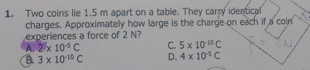 Two coins lie 1.5 m apart on a table. They carry identical
charges. Approximately how large is the charge on each if a coin
experiences a force of 2 N?
A. 2* 10^(-5)C
C. 5* 10^(-10)C
B. 3* 10^(-10)C
D. 4* 10^(-5)C