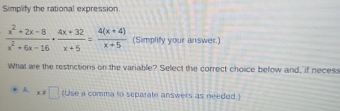 Simplify the rational expression
 (x^2+2x-8)/x^2+6x-16 ·  (4x+32)/x+5 = (4(x+4))/x+5  (Simplify your answer.)
What are the restrictions on the variable? Select the correct choice below and, if necess
A. x!= □ (Use a comma to separate answers as needed.)