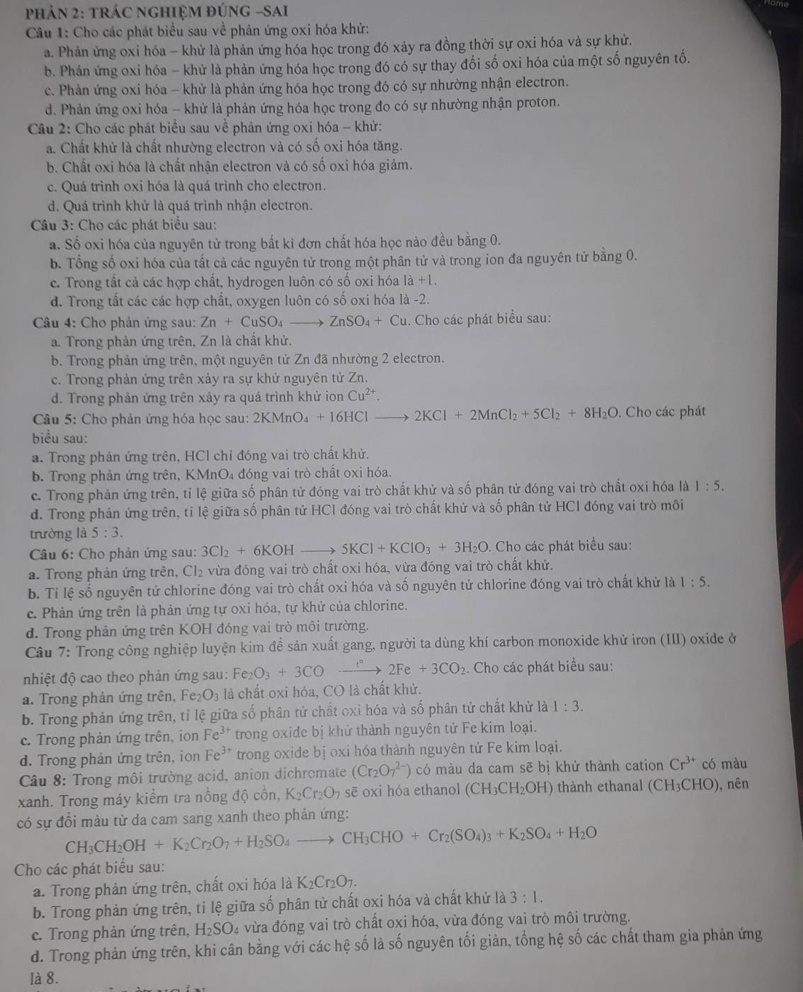 pPhảN 2: tRÁC nGHIỆM đÚnG -sAi
Câu 1: Cho các phát biểu sau về phản ứng oxi hóa khử:
a. Phản ứng oxi hóa - khử là phản ứng hóa học trong đó xảy ra đồng thời sự oxi hóa và sự khử.
b. Phản ứng oxi hóa - khử là phản ứng hóa học trong đó có sự thay đổi số oxi hóa của một số nguyên tố.
c. Phản ứng oxi hóa - khử là phản ứng hóa học trong đó có sự nhường nhận electron.
d. Phản ứng oxi hóa - khử là phản ứng hóa học trong đo có sự nhường nhận proton.
Câu 2: Cho các phát biểu sau về phản ứng oxi hóa - khử:
a. Chất khử là chất nhường electron và có số oxi hóa tăng.
b. Chất oxi hóa là chất nhận electron và có số oxi hóa giảm.
c. Quá trình oxi hóa là quá trình cho electron.
d. Quá trình khử là quá trình nhận electron.
Câu 3: Cho các phát biểu sau:
a. Số oxi hóa của nguyên tử trong bất kì đơn chất hóa học nào đều bằng 0.
b. Tổng số oxi hóa của tất cả các nguyên tử trong một phân tử và trong ion đa nguyên tử bằng 0.
c. Trong tất cả các hợp chất, hydrogen luôn có số oxi hóa là +1.
d. Trong tất các các hợp chất, oxygen luôn có số oxi hóa là -2.
Câu 4: Cho phản ứng sau: Zn+CuSO_4to ZnSO_4+Cu. Cho các phát biểu sau:
a. Trong phản ứng trên, Zn là chất khử.
b. Trong phản ứng trên, một nguyên tử Zn đã nhường 2 electron.
c. Trong phản ứng trên xảy ra sự khử nguyên tử Zn.
d. Trong phản ứng trên xảy ra quá trình khử ion Cu^(2+).
Câu 5: Cho phản ứng hóa học sau: 2 2KMnO_4+16HClto 2KCl+2MnCl_2+5Cl_2+8H_2O. Cho các phát
biểu sau:
a. Trong phản ứng trên, HCl chỉ đóng vai trò chất khử.
b. Trong phản ứng trên, KMnO₄ đóng vai trò chất oxi hóa.
c. Trong phản ứng trên, tỉ lệ giữa số phân tử đóng vai trò chất khử và số phân tử đóng vai trò chất oxi hóa là 1:5.
d. Trong phản ứng trên, tỉ lệ giữa số phân tử HCl đóng vai trò chất khử và số phân tử HCl đóng vai trò môi
trường là 5:3.
Câu 6: Cho phản ứng sau: 3Cl_2+6KOHto 5KCl+KClO_3+3H_2O. Cho các phát biểu sau:
a. Trong phản ứng trên, Cl₂ vừa đóng vai trò chất oxi hóa, vừa đóng vai trò chất khử.
b. Tỉ lệ số nguyên tử chlorine đóng vai trò chất oxi hóa và số nguyên tử chlorine đóng vai trò chất khử là 1:5.
c. Phản ứng trên là phản ứng tự oxi hóa, tự khử của chlorine.
d. Trong phản ứng trên KOH đóng vai trò môi trường.
Câu 7: Trong công nghiệp luyện kim để sản xuất gang, người ta dùng khí carbon monoxide khử iron (III) oxide ở
nhiệt độ cao theo phản ứng sau: Fe_2O_3+3COto 2Fe+3CO_2. Cho các phát biểu sau:
a. Trong phản ứng trên, Fe₂ O_3 là chất oxi hóa, CO là chất khử.
b. Trong phản ứng trên, tỉ lệ giữa số phân tử chất oxi hóa và số phân tử chất khử là 1:3.
c. Trong phản ứng trên, ion Fe^(3+) trong oxide bị khử thành nguyên tử Fe kim loại.
d. Trong phản ứng trên, ion Fe^(3+) trong oxide bị oxi hóa thành nguyên tử Fe kim loại.
Câu 8: Trong môi trường acid, anion dichromate (Cr_2O_7^((2-)) có màu da cam sẽ bị khử thành cation Cr^3+) có màu
xanh. Trong máy kiểm tra nổng độ cồn, K_2Cr_2O_7 sē oxi hóa ethanol (CH_3CH_2OH) thành ethanal (CH_3CHO) , nên
có sự đổi màu từ da cam sang xanh theo phản ứng:
CH_3CH_2OH+K_2Cr_2O_7+H_2SO_4to CH_3CHO+Cr_2(SO_4)_3+K_2SO_4+H_2O
Cho các phát biểu sau:
a. Trong phản ứng trên, chất oxi hóa là K_2Cr_2O_7.
b. Trong phản ứng trên, tỉ lệ giữa số phân tử chất oxi hóa và chất khử là 3:1.
c. Trong phản ứng trên, H_2SO 4 vừa đóng vai trò chất oxi hóa, vừa đóng vai trò môi trường.
d. Trong phản ứng trên, khi cân bằng với các hệ số là số nguyên tối giản, tổng hệ số các chất tham gia phản ứng
là 8.