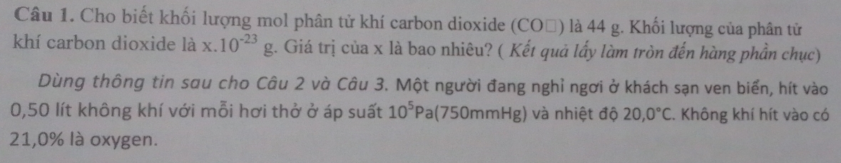 Cho biết khối lượng mol phân tử khí carbon dioxide (COỗ) là 44 g. Khối lượng của phân tử 
khí carbon dioxide là x.10^(-23)g. Giá trị của x là bao nhiêu? ( Kết quả lấy làm tròn đến hàng phần chục) 
Dùng thông tin sau cho Câu 2 và Câu 3. Một người đang nghỉ ngơi ở khách sạn ven biển, hít vào
0,50 lít không khí với mỗi hơi thở ở áp suất 10^5Pa (750mmHg) và nhiệt độ 20,0°C. Không khí hít vào có
21,0% là oxygen.