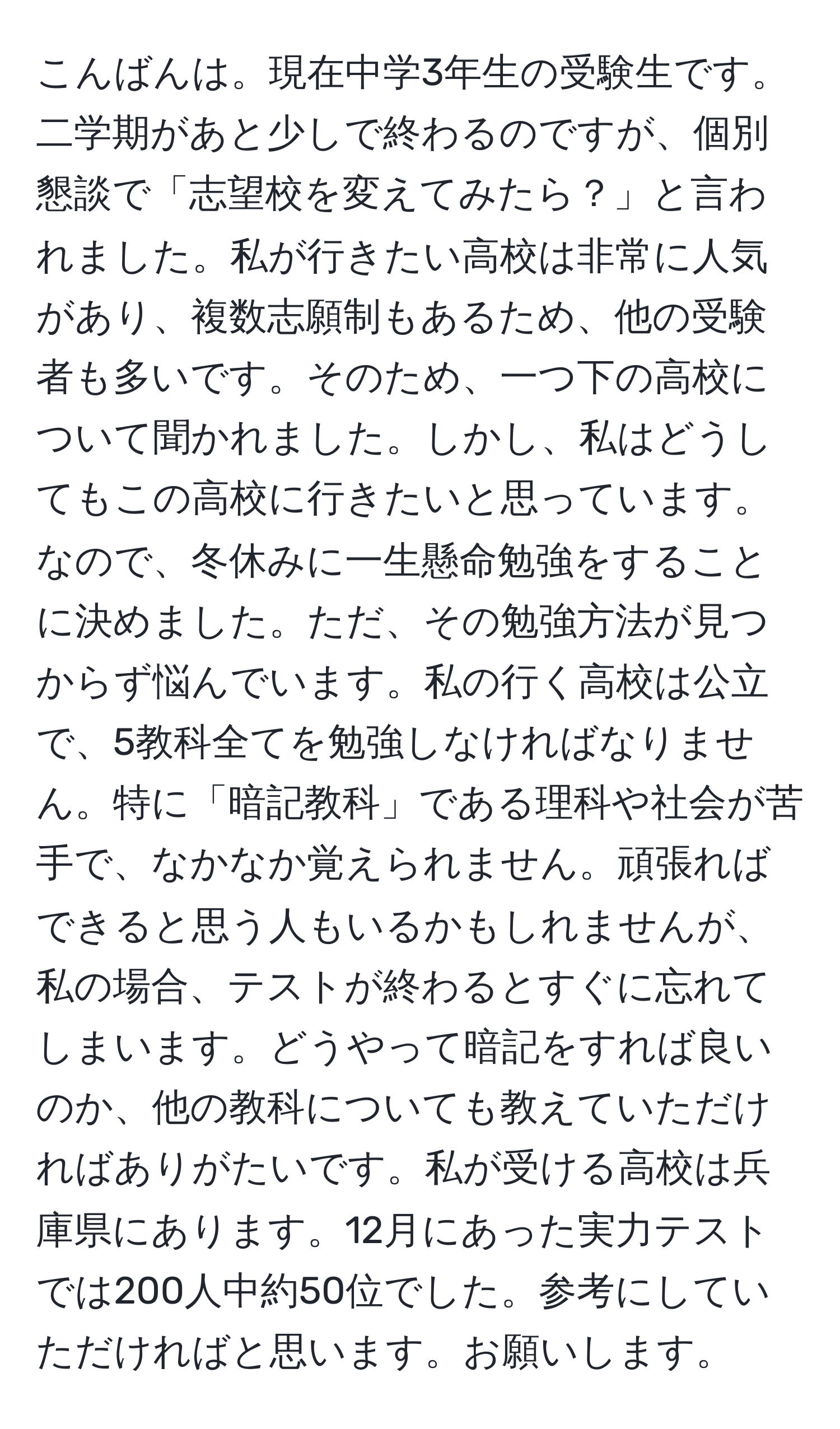 こんばんは。現在中学3年生の受験生です。二学期があと少しで終わるのですが、個別懇談で「志望校を変えてみたら？」と言われました。私が行きたい高校は非常に人気があり、複数志願制もあるため、他の受験者も多いです。そのため、一つ下の高校について聞かれました。しかし、私はどうしてもこの高校に行きたいと思っています。なので、冬休みに一生懸命勉強をすることに決めました。ただ、その勉強方法が見つからず悩んでいます。私の行く高校は公立で、5教科全てを勉強しなければなりません。特に「暗記教科」である理科や社会が苦手で、なかなか覚えられません。頑張ればできると思う人もいるかもしれませんが、私の場合、テストが終わるとすぐに忘れてしまいます。どうやって暗記をすれば良いのか、他の教科についても教えていただければありがたいです。私が受ける高校は兵庫県にあります。12月にあった実力テストでは200人中約50位でした。参考にしていただければと思います。お願いします。