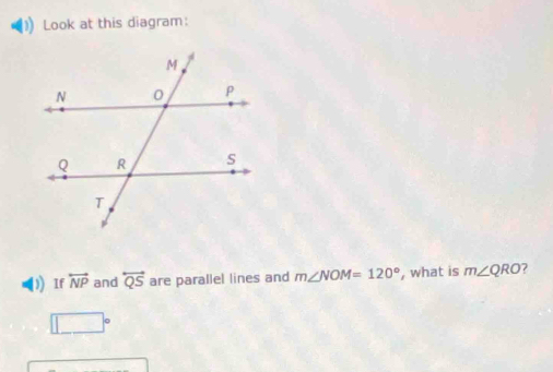 Look at this diagram: 
) If overleftrightarrow NP and overleftrightarrow QS are parallel lines and m∠ NOM=120° , what is m∠ QRO ?
□°