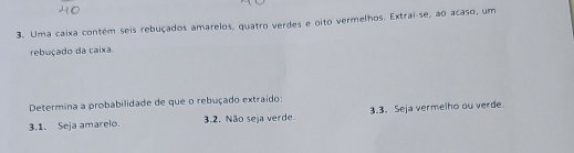 Uma caixa contém seis rebuçados amarelos, quatro verdes e oito vermelhos. Extrai-se, ao acaso, um
rebuçado da caixa
Determina a probabilidade de que o rebuçado extraido:
3.1. Seja amarelo. 3.2. Não seja verde. 3.3. Seja vermelho ou verde.