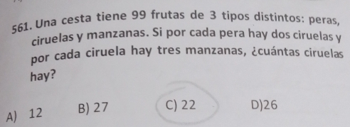 Una cesta tiene 99 frutas de 3 tipos distíntos: peras,
ciruelas y manzanas. Si por cada pera hay dos ciruelas y
por cada ciruela hay tres manzanas, ¿cuántas ciruelas
hay?
A) 12 B) 27 C) 22 D) 26