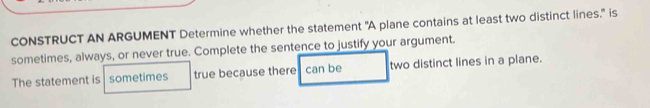 CONSTRUCT AN ARGUMENT Determine whether the statement "A plane contains at least two distinct lines." is 
sometimes, always, or never true. Complete the sentence to justify your argument. 
The statement is sometimes true because there can be two distinct lines in a plane.