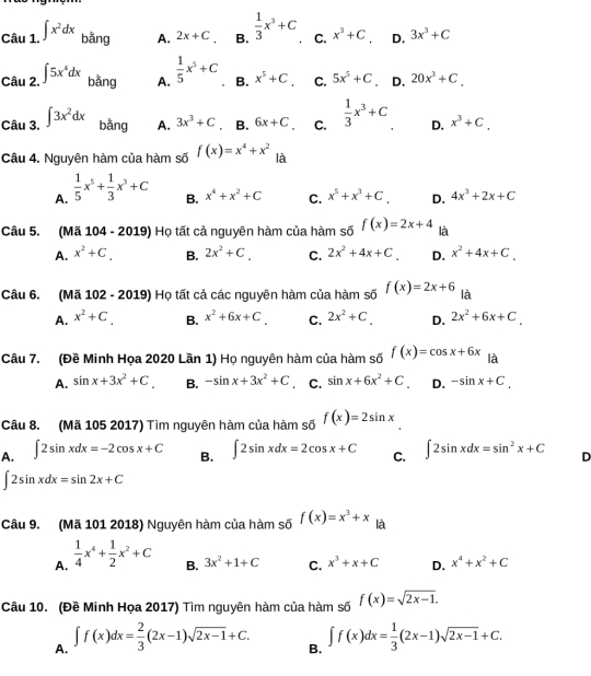 ∈t x^2dx bằng A. 2x+C_C B.  1/3 x^3+C C. x^3+C D. 3x^3+C
Cau2.^∈t 5x^4dx bằng A.  1/5 x^5+C B. x^5+C. C. 5x^5+C .D. 20x^3+C.
Câu 3. ∈t 3x^2dx bằng A. 3x^3+C. B. 6x+C C.  1/3 x^3+C D. x^3+C.
Câu 4. Nguyên hàm của hàm số f(x)=x^4+x^2 là
A.  1/5 x^5+ 1/3 x^3+C
B. x^4+x^2+C C. x^5+x^3+C. D. 4x^3+2x+C
Câu 5. (Mã 104 - 2019) Họ tất cả nguyên hàm của hàm số f(x)=2x+4 là
A. x^2+C. B. 2x^2+C. C. 2x^2+4x+C. D. x^2+4x+C.
Câu 6. (Mã 102 - 2019) Họ tất cả các nguyên hàm của hàm số f(x)=2x+6 là
A. x^2+C B. x^2+6x+C. C. 2x^2+C. D. 2x^2+6x+C.
Câu 7. (Đề Minh Họa 2020 Lần 1) Họ nguyên hàm của hàm số f(x)=cos x+6x là
A. sin x+3x^2+C B. -sin x+3x^2+C C. sin x+6x^2+C. D. -sin x+C.
Câu 8. (Mã 105 2017) Tìm nguyên hàm của hàm số f(x)=2sin x
A. ∈t 2sin xdx=-2cos x+C B. ∈t 2sin xdx=2cos x+C C. ∈t 2sin xdx=sin^2x+C D
∈t 2sin xdx=sin 2x+C
Câu 9. (Mã 101 2018) Nguyên hàm của hàm số f(x)=x^3+x là
A.  1/4 x^4+ 1/2 x^2+C B. 3x^2+1+C C. x^3+x+C D. x^4+x^2+C
Câu 10. (Đề Minh Họa 2017) Tìm nguyên hàm của hàm số f(x)=sqrt(2x-1).
A. ∈t f(x)dx= 2/3 (2x-1)sqrt(2x-1)+C.
B. ∈t f(x)dx= 1/3 (2x-1)sqrt(2x-1)+C.
