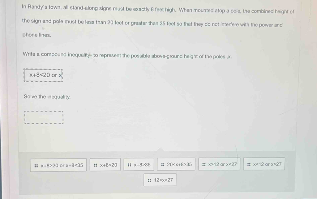 In Randy's town, all stand-along signs must be exactly 8 feet high. When mounted atop a pole, the combined height of
the sign and pole must be less than 20 feet or greater than 35 feet so that they do not interfere with the power and
phone lines.
Write a compound inequality to represent the possible above-ground height of the poles , x.
x+8<20</tex> or
Solve the inequality.
:: x+8>20 or x+8<35</tex> :: x+8<20</tex> :: x+8>35 :: 20 35 :: x>12 or x<27</tex> :: x<12</tex> or x>27
:: 12 27
