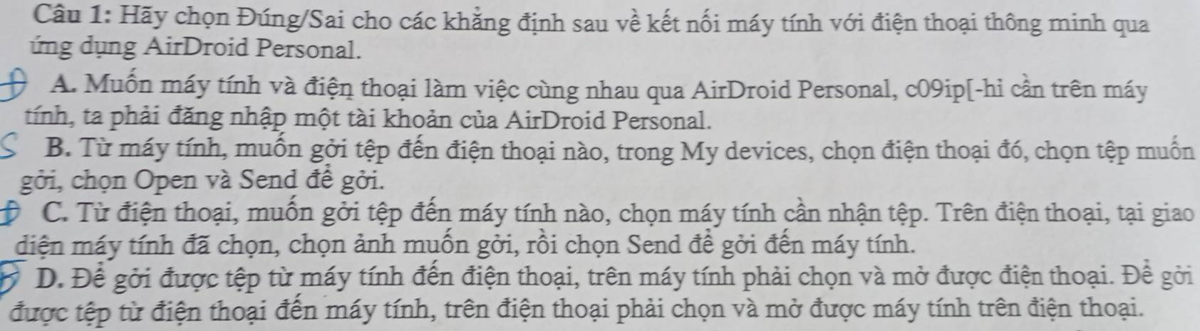 Hãy chọn Đúng/Sai cho các khẳng định sau về kết nối máy tính với điện thoại thông minh qua
ứng dụng AirDroid Personal.
A. Muốn máy tính và điện thoại làm việc cùng nhau qua AirDroid Personal, c09ip[-hi cần trên máy
tính, ta phải đăng nhập một tài khoản của AirDroid Personal.
B. Từ máy tính, muồn gởi tệp đến điện thoại nào, trong My devices, chọn điện thoại đó, chọn tệp muồn
gởi, chọn Open và Send đề gởi.
C. Từ điện thoại, muồn gởi tệp đến máy tính nào, chọn máy tính cần nhận tệp. Trên điện thoại, tại giao
diện máy tính đã chọn, chọn ảnh muốn gởi, rồi chọn Send để gởi đến máy tính.
D. Để gởi được tệp từ máy tính đến điện thoại, trên máy tính phải chọn và mở được điện thoại. Để gởi
được tệp từ điện thoại đến máy tính, trên điện thoại phải chọn và mở được máy tính trên điện thoại.