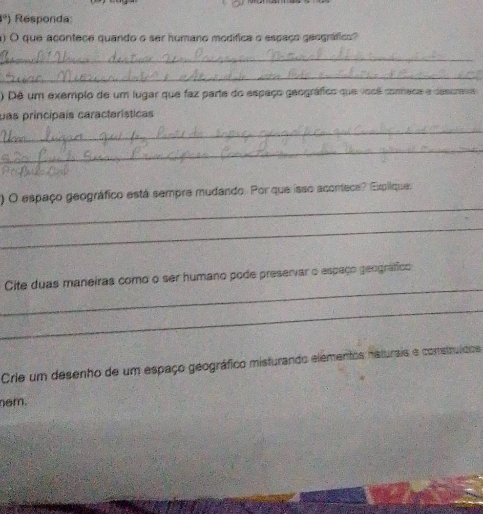 circ  ) Responda 
) O que acontece quando o ser humano modífica o espaço geográfico? 
_ 
_ 
) Dê um exemplo de um lugar que faz parte do espaço geográfico que você commeca e descrasa 
uas principais características 
_ 
_ 
_ 
() O espaço geográfico está sempre mudando. Por que isso aconece? Explique. 
_ 
_ 
Cite duas maneiras como o ser humano pode preservar o espaço geográfico 
_ 
Crie um desenho de um espaço geográfico misturando elementos naturais e construídos 
em.