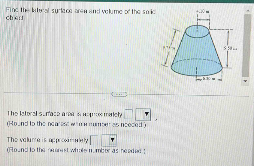 Find the lateral surface area and volume of the solid 
object. 
The lateral surface area is approximately □ ?
(Round to the nearest whole number as needed.) 
The volume is approximately □
(Round to the nearest whole number as needed.)