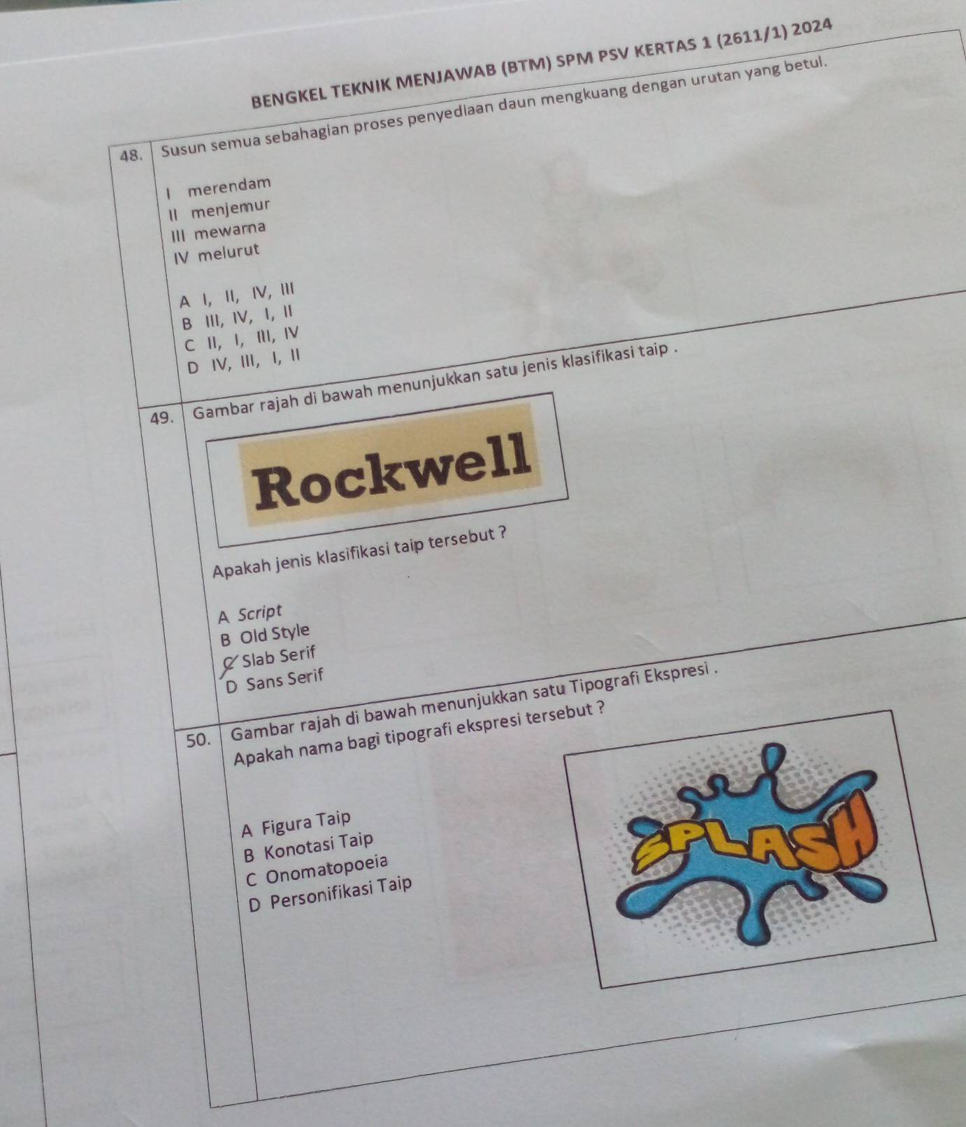 BENGKEL TEKNIK MENJAWAB (BTM) SPM PSV KERTAS 1 (2611/1) 2024
48. Susun semua sebahagian proses penyediaan daun mengkuang dengan urutan yang betul.
I merendam
ll menjemur
III mewarna
IV melurut
A I, ⅡI,I, Ⅲ
B III, IV, I, Ⅱ
C ⅡI, Ⅰ,Ⅲ, Ⅳ
D ⅣV, Ⅲ, I, Ⅱ
49. Gambar rajah di bawah menunjukkan satu jenis klasifikasi taip .
Rockwell
Apakah jenis klasifikasi taip tersebut ?
A Script
B Old Style
Slab Serif
D Sans Serif
50. Gambar rajah di bawah menunjukkan satu Tipografi Ekspresi .
Apakah nama bagi tipografi ekspresi t
A Figura Taip
B Konotasi Taip
C Onomatopoeia
D Personifikasi Taip