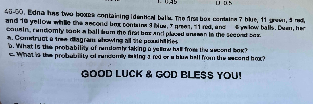 0.45 D. 0.5
46-50. Edna has two boxes containing identical balls. The first box contains 7 blue, 11 green, 5 red,
and 10 yellow while the second box contains 9 blue, 7 green, 11 red, and 6 yellow balls. Dean, her
cousin, randomly took a ball from the first box and placed unseen in the second box.
a. Construct a tree diagram showing all the possibilities
b. What is the probability of randomly taking a yellow ball from the second box?
c. What is the probability of randomly taking a red or a blue ball from the second box?
GOOD LUCK & GOD BLESS YOU!