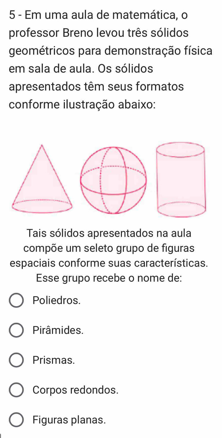 Em uma aula de matemática, o
professor Breno levou três sólidos
geométricos para demonstração física
em sala de aula. Os sólidos
apresentados têm seus formatos
conforme ilustração abaixo:
Tais sólidos apresentados na aula
compõe um seleto grupo de figuras
espaciais conforme suas características.
Esse grupo recebe o nome de:
Poliedros.
Pirâmides.
Prismas.
Corpos redondos.
Figuras planas.