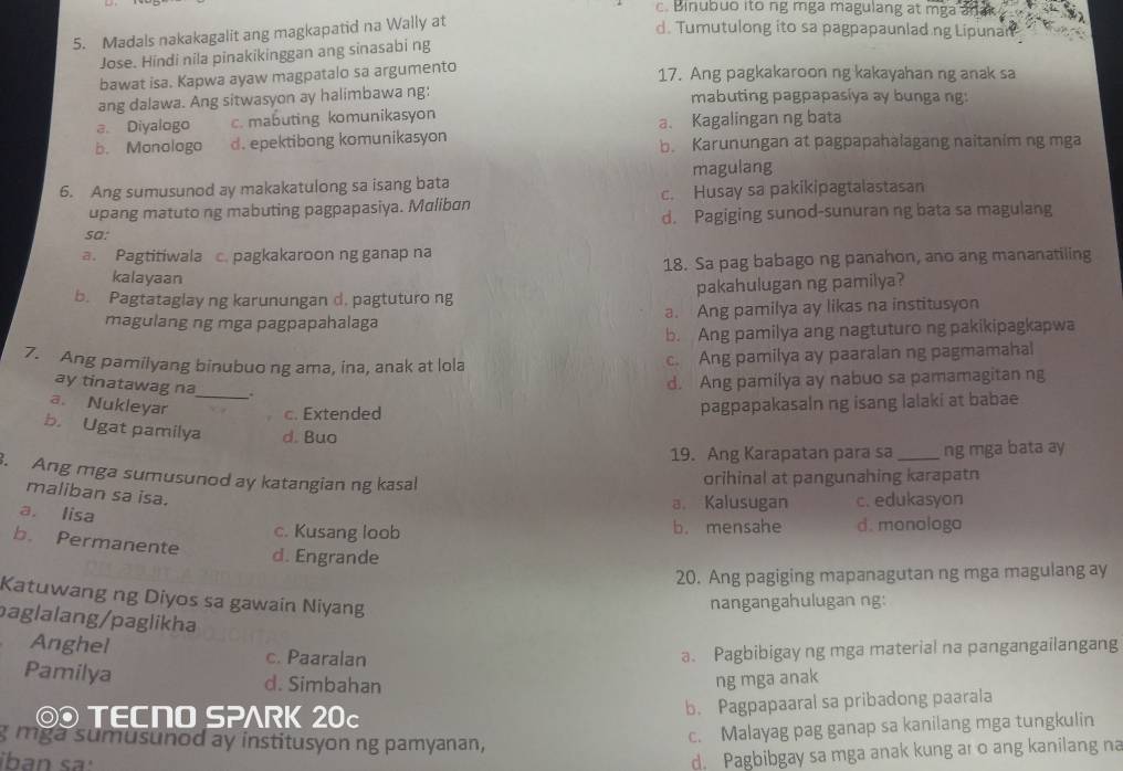 c. Binubuo ito ng mga magulang at mga an
5. Madals nakakagalit ang magkapatid na Wally at
d. Tumutulong ito sa pagpapaunlad.ng Lipunan
Jose. Hindi nila pinakikinggan ang sinasabi ng
bawat isa. Kapwa ayaw magpatalo sa argumento
17. Ang pagkakaroon ng kakayahan ng anak sa
ang dalawa. Ang sitwasyon ay halimbawa ng:  mabuting pagpapasíya ay bunga ng:
a. Diyalogo c. mabuting komunikasyon
a. Kagalingan ng bata
b. Monologo d. epektibong komunikasyon b. Karunungan at pagpapahalagang naitanim ng mga
6. Ang sumusunod ay makakatulong sa isang bata magulang
upang matuto ng mabuting pagpapasiya. Maliban c. Husay sa pakikipagtalastasan
d. Pagiging sunod-sunuran ng bata sa magulang
sa:
a. Pagtitiwala c. pagkakaroon ng ganap na
18. Sa pag babago ng panahon, ano ang mananatiling
kalayaan
b. Pagtataglay ng karunungan d. pagtuturo ng pakahulugan ng pamilya?
magulang ng mga pagpapahalaga a. Ang pamilya ay likas na institusyon
b. Ang pamilya ang nagtuturo ng pakikipagkapwa
7. Ang pamilyang binubuo ng ama, ina, anak at lola c. Ang pamilya ay paaralan ng pagmamahal
ay tinatawag na_ ,.
d. Ang pamilya ay nabuo sa pamamagitan ng
a. Nukleyar pagpapakasaln ng isang lalaki at babae
c. Extended
b. Ugat pamilya d. Buo
19. Ang Karapatan para sa _ng mga bata ay
. Ang mga sumusunod ay katangian ng kasal
orihinal at pangunahing karapatn
maliban sa isa.
a. lisa
a. Kalusugan c. edukasyon
c. Kusang loob b. mensahe d. monologo
b. Permanente
d. Engrande
20. Ang pagiging mapanagutan ng mga magulang ay
Katuwang ng Diyos sa gawain Niyang
nangangahulugan ng:
paglalang/paglikha
Anghel c. Paaralan a. Pagbibigay ng mga material na pangangailangang
Pamilya d. Simbahan ng mga anak
◎ TECNO SPARK 20c
b. Pagpapaaral sa pribadong paarala
g mga sumusunod ay institusyon ng pamyanan,
c. Malayag pag ganap sa kanilang mga tungkulin
iban  s
d. Pagbibgay sa mga anak kung ar o ang kanilang na