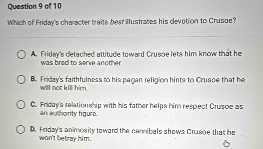 Which of Friday's character traits best illustrates his devotion to Crusoe?
A. Friday's detached attitude toward Crusoe lets him know that he
was bred to serve another.
B. Friday's faithfulness to his pagan religion hints to Crusoe that he
will not kill him.
C. Friday's relationship with his father helps him respect Crusoe as
an authority figure.
D. Friday's animosity toward the cannibals shows Crusoe that he
won't betray him.