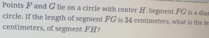 Points F and G lie on a circle with center H. Segment FG is a diar 
circle. If the length of segment FG is 34 centimeters, what is the le 
centimeters, of segment FH?