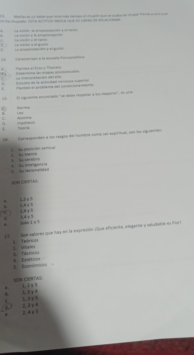 Matías es un bebe que mira más tiempo el chupón que se acaba de chupar frente a otro que
no ha chupado. ESTA ACTITUD INDICA QUE ES CAPAZ DE RELACIONAR:
A. La visión, la propiocepción y el tacto
B. La visión y la propiocepción
C La visión y el tacto
D. La visión y el gusto
E. La propiocepción y el gusto
14. Caracterizan a la escuela Psicoanalítica:
A Plantea el Eros y Thanato
B Determina las etapas psicosexuales
La interpretación del ello
D. Estudio de la actividad nerviosa superior
E. Planteó el problema del condicionamiento
15. El siguiente enunciado "se debe respetar a los mayores", es una:
A Norma
B. Ley
C. Axioma
D. Hipótesis
E. Teoría
16. Corresponden a los rasgos del hombre como ser espiritual, son los siguientes:
1. Su posición vertical
2. Su mente
3. Su cerebro
4. Su inteligencia
5. Su racionalidad
SON CIERTAS:
a. 1, 3 y 5
b. 1,4 γ 5
c. 2, 4 γ5
d. 3, 4 y 5
e, Solo 1 y 5
17. Son valores que hay en la expresión ¡Que eficiente, elegante y saludable es Flor!
1. Teóricos
2. Vitales
3. Técnicos
4. Estéticos
5. Económicos
SON CIERTAS:
a. 1, 2 y 3
b. 1, 3 y 4
C. 1, 3 y 5
d. 2, 3 γ 4
e. 2, 4y 5