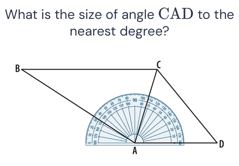 What is the size of angle CAD to the 
nearest degree?
B
(
80 100
10 90 110
110
m'p' 60 100 80 70
120
50 120 60 130

20 140 130
50
E 5

= 
D 
A