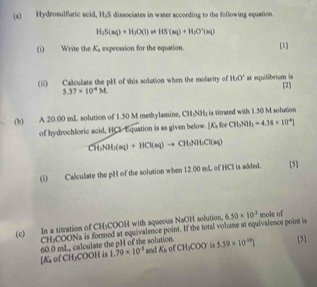 Hydrosulfuric acid, H₂S dissociates in water according to the following equation.
H_2S(aq)+H_2O(l)leftharpoons HS(aq)+H_3O^+(aq)
(i) Write the K_1 expression for the equation. [1] 
(ii) Calculate the pH of this solution when the molarity of H_3O^+ at equilibrium is [2]
5.37* 10^(-4)M. 
(b) A 20.00 mL solution of 1.50 M methylamine, CH_3NH_2 is titrated with 1.50 M solution 
of hydrochloric acid, HCl Equation is as given below. [K_b for CH_3NH_2=4.38* 10^(-4)]
CH_3NH_2(aq)+HCl(aq)to CH_3NH_3Cl(aq)
(i) Calculate the pH of the solution when 12.00 mL of HCI is added. [5] 
(c) In a titration of C H_1 COOH with aqueous NaOH solution, 6.50* 10^(-3) mole of 
CH:COONa is formed at equivalence point. If the total volume at equivalence point is
1.79* 10^(-5) and K_b of CH_3COO^- is 5.59* 10^(-10)] [5] 
[ K of CH₃COOH is 60.0 mL, calculate the pH of the solution.