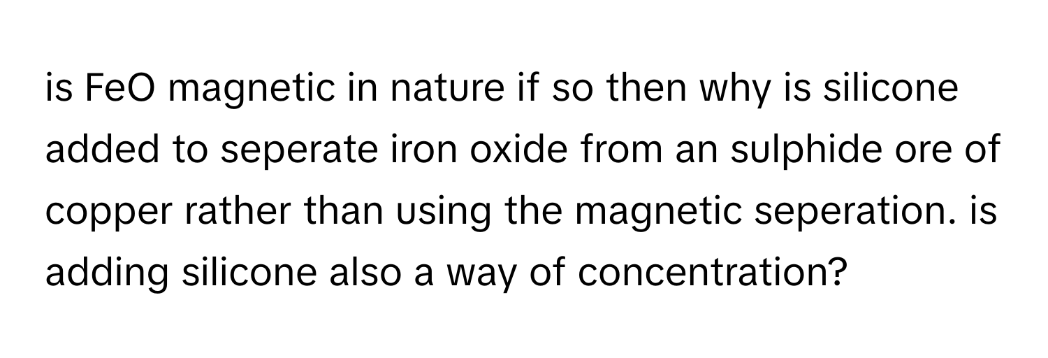 is FeO magnetic in nature if so then why is silicone added to seperate iron oxide from an sulphide ore of copper rather than using the magnetic seperation. is adding silicone also a way of concentration?