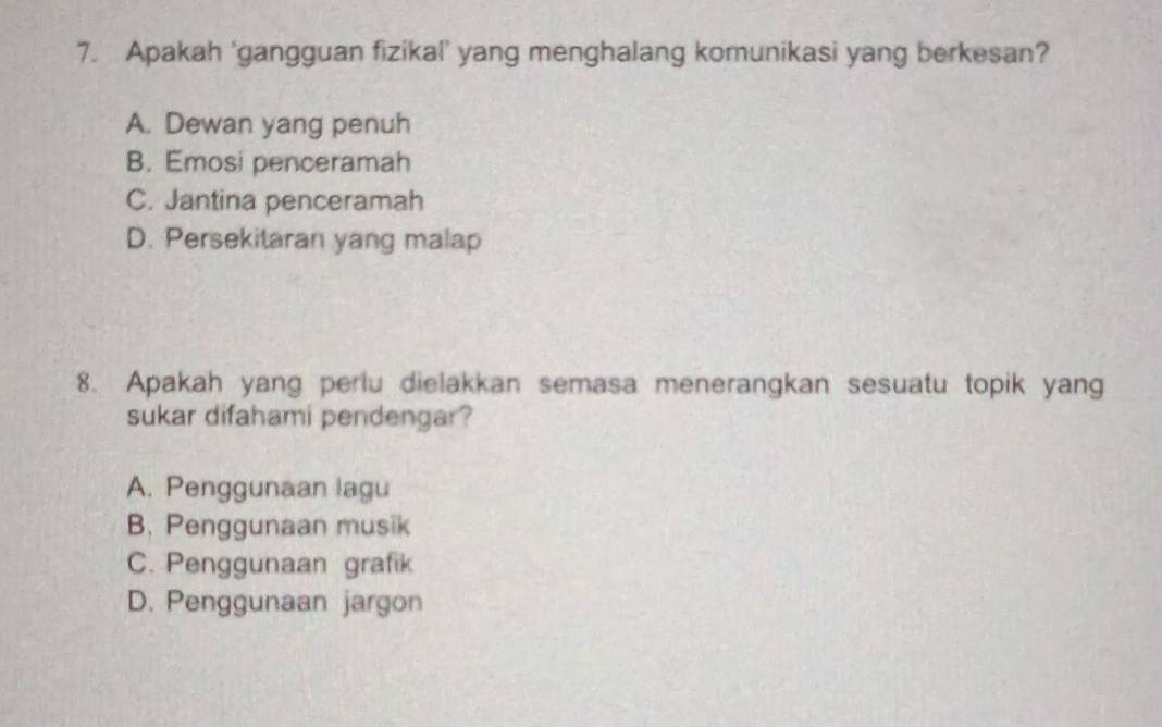 Apakah ‘gangguan fizikal’ yang menghalang komunikasi yang berkesan?
A. Dewan yang penuh
B. Emosi penceramah
C. Jantina penceramah
D. Persekitaran yang malap
8. Apakah yang perlu dielakkan semasa menerangkan sesuatu topik yang
sukar difahami pendengar?
A. Penggunaan lagu
B. Penggunaan musik
C. Penggunaan grafik
D. Penggunaan jargon