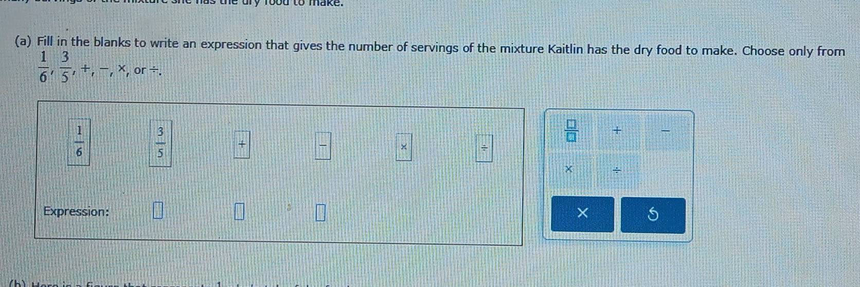 Fill in the blanks to write an expression that gives the number of servings of the mixture Kaitlin has the dry food to make. Choose only from
 1/6 ,  3/5 , +, -, * ,or /.
 1/6 
 3/5 
 □ /□   + 
+ 
× 
÷ 
Expression: × 5