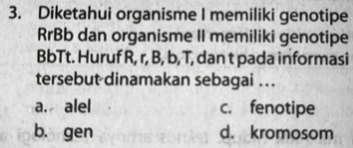 Diketahui organisme I memiliki genotipe
RrBb dan organisme II memiliki genotipe
BbTt. Huruf R, r, B, b, T, dan t pada informasi
tersebut dinamakan sebagai ...
a. alel c. fenotipe
b. gen d. kromosom