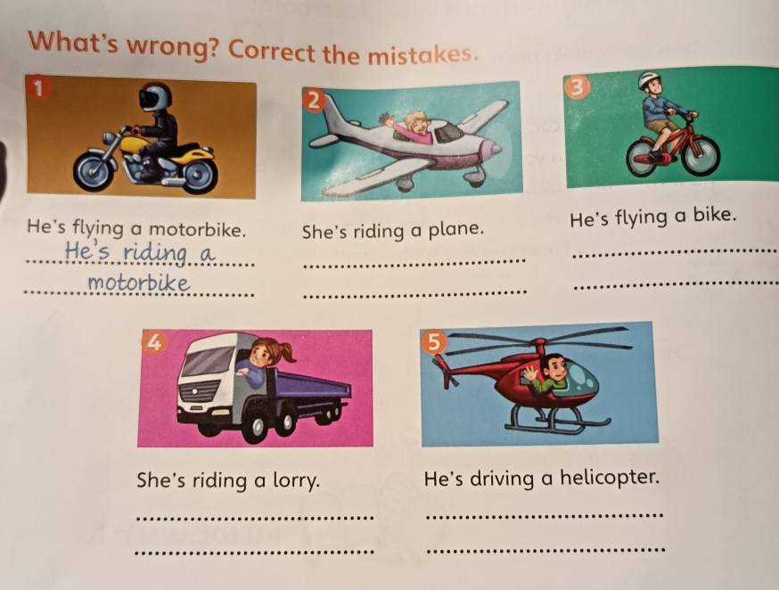 What's wrong? Correct the mistakes. 
He's flying a motorbike. She's riding a plane. 
He's flying a bike. 
_ 
_ 
_ 
_ 
_ 
_ 
_motorbike 
_ 
_ 
She's riding a lorry. He's driving a helicopter. 
_ 
_ 
_ 
_