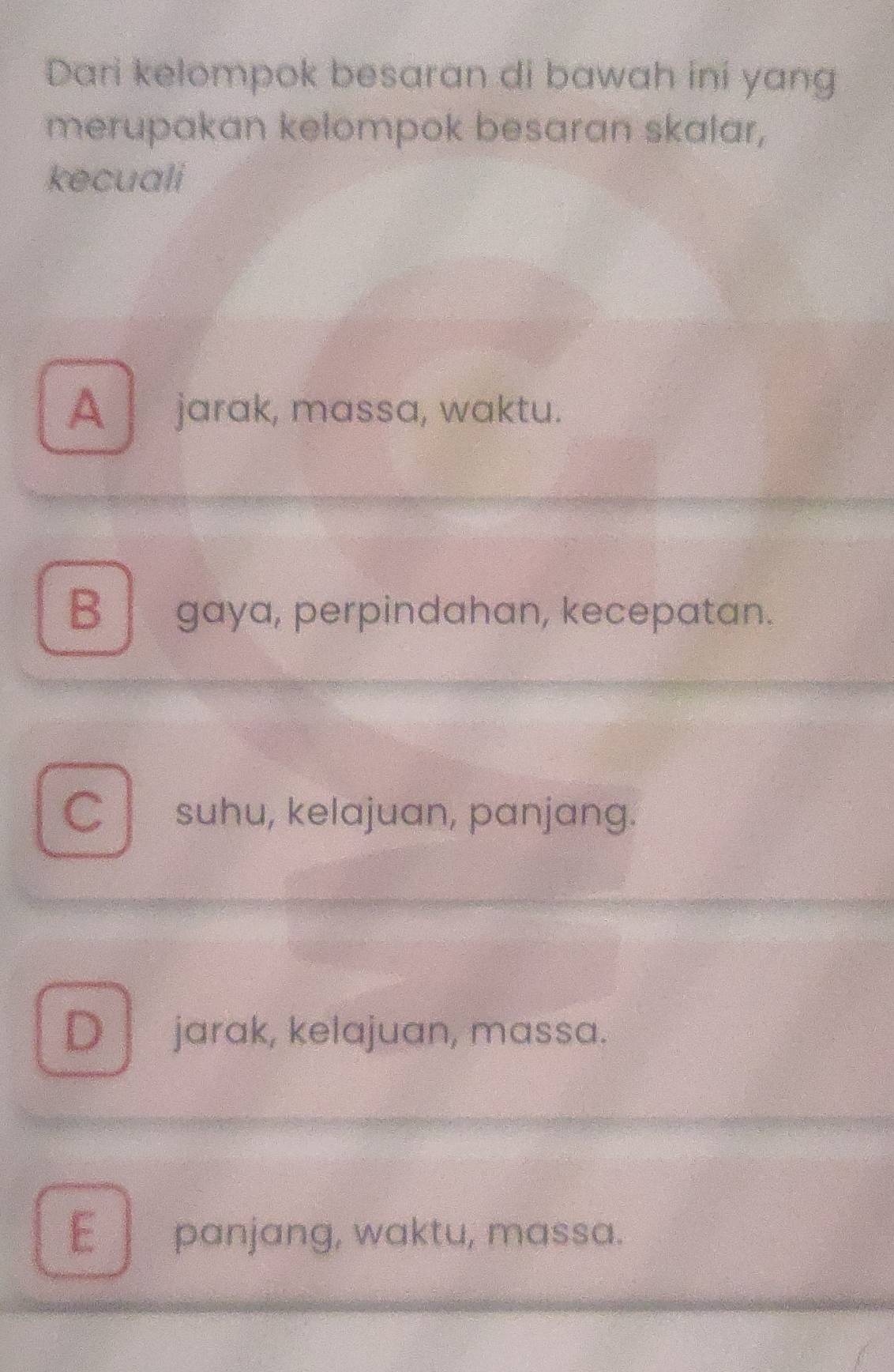 Dari kelompok besaran di bawah ini yang
merupakan kelompok besaran skalar,
kecuali
A jarak, massa, waktu.
B gaya, perpindahan, kecepatan.
C l suhu, kelajuan, panjang.
D jarak, kelajuan, massa.
E panjang, waktu, massa.