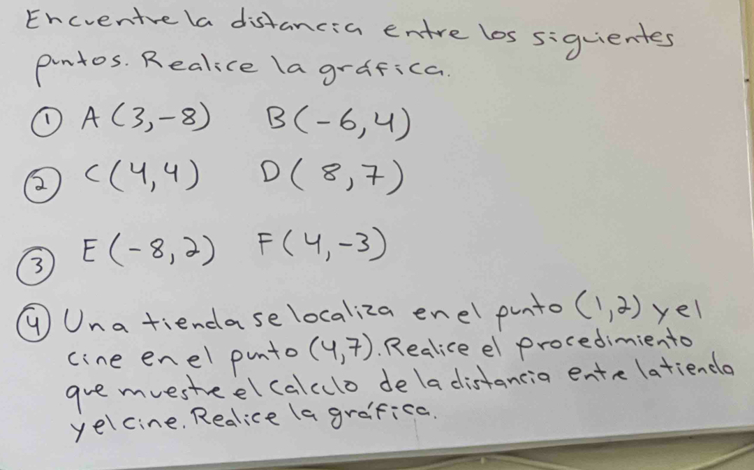 Encventve la distancia entre los siguientes 
pintos. Realice la grafica. 
① A(3,-8) B(-6,4)
② C(4,4) D(8,7)
③ E(-8,2) F(4,-3)
①Una tiendase localiza enel punto (1,2) yel 
cine enel punto (4,7). Realice el procedimiento 
gre mvestreel calculo dela distancia ente latiencla 
yelcine. Redlice la grafica.