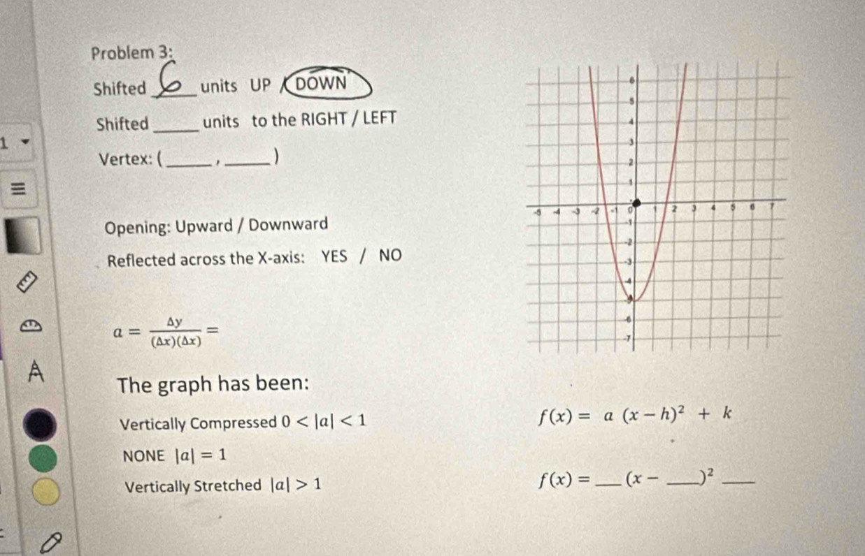 Problem 3:
Shifted _units UP DOWN
Shifted_ units to the RIGHT / LEFT
1
Vertex: (_ _)
Opening: Upward / Downward
Reflected across the X-axis: YES / NO
a= △ y/(△ x)(△ x) =
The graph has been:
Vertically Compressed 0 <1</tex>
f(x)=a(x-h)^2+k
NONE |a|=1
Vertically Stretched |a|>1 f(x)= _  (x- _  )^2 _