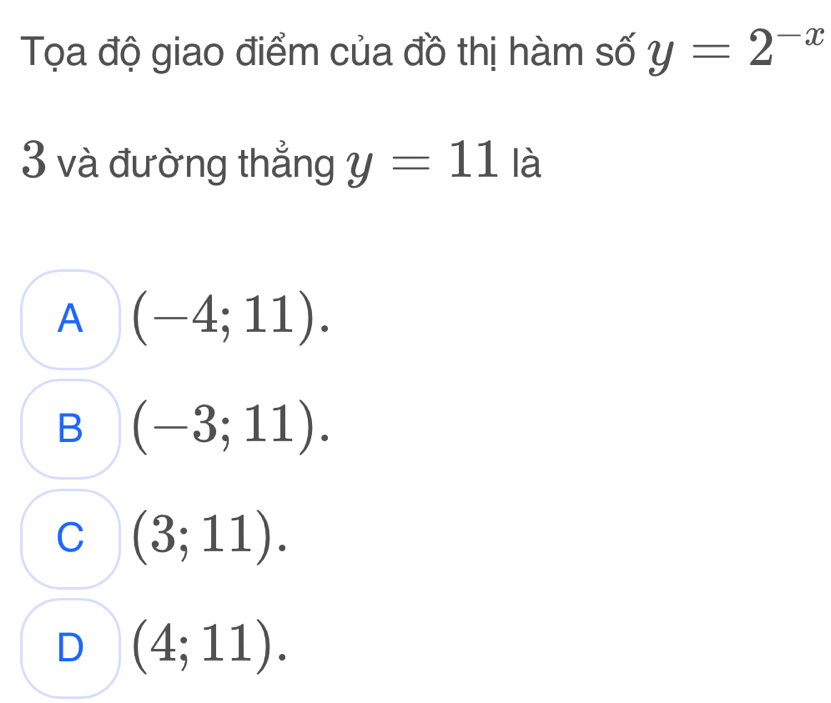 Tọa độ giao điểm của đồ thị hàm số y=2^(-x)
3 và đường thẳng y=11 là
A (-4;11).
B (-3;11).
C (3;11).
D (4;11).